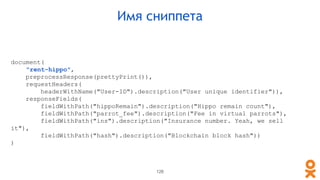 document(
"rent-hippo",
preprocessResponse(prettyPrint()),
requestHeaders(
headerWithName("User-ID").description("User unique identifier")),
responseFields(
fieldWithPath("hippoRemain").description("Hippo remain count"),
fieldWithPath("parrot_fee").description("Fee in virtual parrots"),
fieldWithPath("ins").description("Insurance number. Yeah, we sell
it"),
fieldWithPath("hash").description("Blockchain block hash"))
)
Имя сниппета
126
 