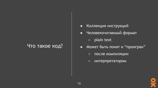Что такое код?
● Коллекция инструкций
● Человекочитаемый формат
○ plain text
● Может быть понят и “проигран”
○ после компиляции
○ интерпретатором
13
 