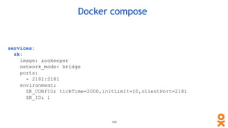 Docker compose
services:
zk:
image: zookeeper
network_mode: bridge
ports:
- 2181:2181
environment:
ZK_CONFIG: tickTime=2000,initLimit=10,clientPort=2181
ZK_ID: 1
145
 