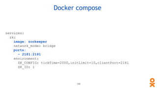 Docker compose
services:
zk:
image: zookeeper
network_mode: bridge
ports:
- 2181:2181
environment:
ZK_CONFIG: tickTime=2000,initLimit=10,clientPort=2181
ZK_ID: 1
146
 