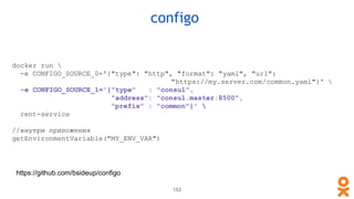configo
153
docker run 
-e CONFIGO_SOURCE_0='{"type": "http", "format": "yaml", "url":
"https://my.server.com/common.yaml"}' 
-e CONFIGO_SOURCE_1='{"type" : "consul",
"address": "consul.master:8500",
"prefix" : "common"}' 
rent-service
//внутри приложения
getEnvironmentVariable("MY_ENV_VAR")
https://github.com/bsideup/configo
 