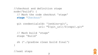//checkout and definition stage
node('build') {
// Mark the code checkout 'stage'
stage 'Checkout'
git credentialsId: 'jenkins-git',
url: "${git_url}/${repo}.git"
// Mark build 'stage'
stage 'Build'
sh ('./gradlew clean build final')
}
//next steps
 