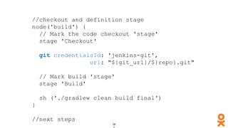 //checkout and definition stage
node('build') {
// Mark the code checkout 'stage'
stage 'Checkout'
git credentialsId: 'jenkins-git',
url: "${git_url}/${repo}.git"
// Mark build 'stage'
stage 'Build'
sh ('./gradlew clean build final')
}
//next steps
 