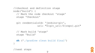 //checkout and definition stage
node('build') {
// Mark the code checkout 'stage'
stage 'Checkout'
git credentialsId: 'jenkins-git',
url: "${git_url}/${repo}.git"
// Mark build 'stage'
stage 'Build'
sh ('./gradlew clean build final')
}
//next steps
 