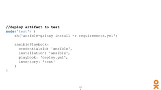 //deploy artifact to test
node('test') {
sh('ansible-galaxy install -r requirements.yml')
ansiblePlaybook(
credentialsId: 'ansible',
installation: 'ansible',
playbook: 'deploy.yml',
inventory: 'test'
)
}
 
