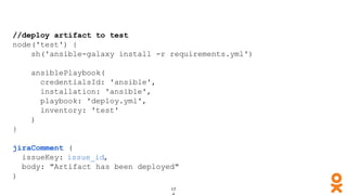 //deploy artifact to test
node('test') {
sh('ansible-galaxy install -r requirements.yml')
ansiblePlaybook(
credentialsId: 'ansible',
installation: 'ansible',
playbook: 'deploy.yml',
inventory: 'test'
)
}
jiraComment (
issueKey: issue_id,
body: "Artifact has been deployed"
)
 