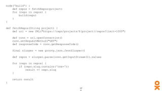 node('build') {
def repos = fetchRepos(project)
for (repo in repos) {
build(repo)
}
}
def fetchRepos(String project) {
def url = new URL("https://repo/projects/${project}/repos?limit=1000")
def conn = url.openConnection()
conn.setRequestMethod("GET")
def responseCode = conn.getResponseCode()
final slurper = new groovy.json.JsonSlurper()
def repos = slurper.parse(conn.getInputStream()).values
for (repo in repos) {
if (repo.slug.contains('one-'))
result << repo.slug
}
return result
}
 