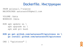 FROM golang:1.7-alpine
MAINTAINER aatarasoff@gmail.com
VOLUME /data
WORKDIR /data
RUN apk update && 
apk upgrade && 
apk add git bash
RUN go get github.com/aatarasoff/apistress && 
go install github.com/aatarasoff/apistress
CMD [ "apistress" ]
Dockerfile. Инструкции
57
 