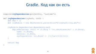 compile(ivyDependencies(projectDir, 'runtime'))
def ivyDependencies(ivyPath, conf) {
def dep = []
def ivyModule = new XmlParser().parse(file("${ivyPath}/ivy.xml"))
ivyModule.dependencies.dependency.each
dep.add([group: (null == it.@org ? 'ru.odnoklassniki' : it.@org),
name: it.@name,
version: it.@rev,
configuration: (it.@conf =~ /->(w+)/)[0][1]])
}
return dep
}
Gradle. Код как он есть
61
 