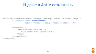 <macrodef name="docker-build-image" description="Build docker image">
<attribute name=" buildcommand"
default="build -t @{repo}/@{image}:@{tag} ."/>
<sequential>
<exec executable="docker">
<arg line=" @{buildcommand} "/>
</exec>
</sequential>
</macrodef>
И даже в Ant-е есть жизнь
62
 