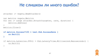 attacker := vegeta.NewAttacker()
var metrics vegeta.Metrics
for res := range attacker.Attack(targeter, rate, duration) {
metrics.Add(res)
}
metrics.Close()
if metrics.Success*100 < test.SLA.SuccessRate {
os.Exit(1)
}
if metrics.Latencies.P99() > SLA.Latency*time.Millisecond.Nanoseconds() {
os.Exit(1)
}
Не слишком ли много ошибок?
87
 