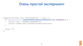 ISupplier<String, Ctx> srcsetSupplier = (ctx) -> {
if (configuration. isDoubleDensityAvatarsEnabled(user.getModel())) {
String link = imageSrc.getModel();
return linkBuilder.createSourceSetLink(link);
}
return "";
};
Очень простой эксперимент
98
 