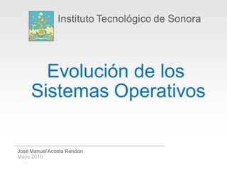 Instituto Tecnológico de Sonora




       Evolución de los
     Sistemas Operativos

José Manuel Acosta Rendón
Mayo 2010
 