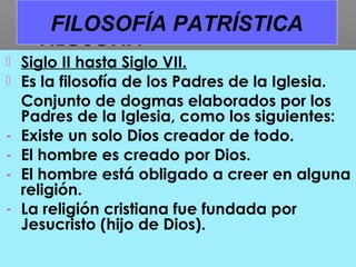  Siglo II hasta Siglo VII.
 Es la filosofía de los Padres de la Iglesia.
Conjunto de dogmas elaborados por los
Padres de la Iglesia, como los siguientes:
- Existe un solo Dios creador de todo.
- El hombre es creado por Dios.
- El hombre está obligado a creer en alguna
religión.
- La religión cristiana fue fundada por
Jesucristo (hijo de Dios).
FILOSOFÍA PATRÍSTICA
 