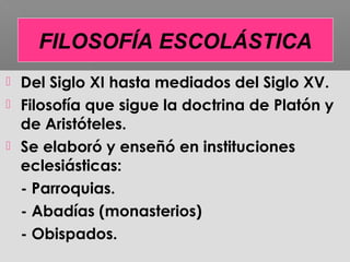  Del Siglo XI hasta mediados del Siglo XV.
 Filosofía que sigue la doctrina de Platón y
de Aristóteles.
 Se elaboró y enseñó en instituciones
eclesiásticas:
- Parroquias.
- Abadías (monasterios)
- Obispados.
FILOSOFÍA ESCOLÁSTICA
 