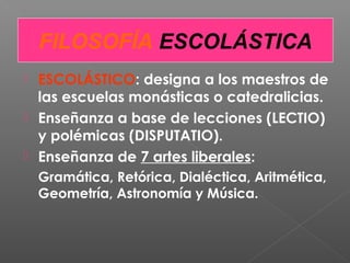  ESCOLÁSTICO: designa a los maestros de
las escuelas monásticas o catedralicias.
 Enseñanza a base de lecciones (LECTIO)
y polémicas (DISPUTATIO).
 Enseñanza de 7 artes liberales:
Gramática, Retórica, Dialéctica, Aritmética,
Geometría, Astronomía y Música.
FILOSOFÍA ESCOLÁSTICA
 