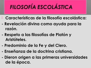  Características de la filosofía escolástica:
- Revelación divina como ayuda para la
razón.
- Respeto a las filosofías de Platón y
Aristóteles.
- Predominio de la Fe y del Clero.
- Enseñanza de la doctrina cristiana.
- Dieron origen a las primeras universidades
de la época.
 