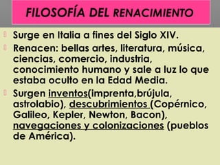  Surge en Italia a fines del Siglo XIV.
 Renacen: bellas artes, literatura, música,
ciencias, comercio, industria,
conocimiento humano y sale a luz lo que
estaba oculto en la Edad Media.
 Surgen inventos(imprenta,brújula,
astrolabio), descubrimientos (Copérnico,
Galileo, Kepler, Newton, Bacon),
navegaciones y colonizaciones (pueblos
de América).
 