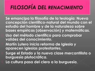  Se emancipa la filosofía de la teología: Nueva
concepción científico-natural del mundo con el
estudio del hombre y de la naturaleza sobre
bases empíricas (observación) y matemáticas.
 Uso del método científico para comprobar
validez del conocimiento.
 Martín Lutero inicia reforma de Iglesia y
aparecen iglesias protestantes.
 Surge el Estado y la nueva clase mercantilista o
burguesía plutocrática.
 La cultura pasa del clero a la burguesía.
 