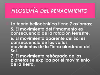  La teoría heliocéntrica tiene 7 axiomas:
5. El movimiento del firmamento es
consecuencia de la rotación terrestre.
6. El movimiento aparente del Sol es
consecuencia de los varios
movimientos de la Tierra alrededor del
Sol.
7. El movimiento retrógrado de los
planetas se explica por el movimiento
de la Tierra.
 