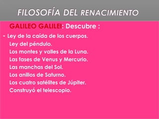  GALILEO GALILEI: Descubre :
- Ley de la caída de los cuerpos.
- Ley del péndulo.
- Los montes y valles de la Luna.
- Las fases de Venus y Mercurio.
- Las manchas del Sol.
- Los anillos de Saturno.
- Los cuatro satélites de Júpiter.
Construyó el telescopio.
 