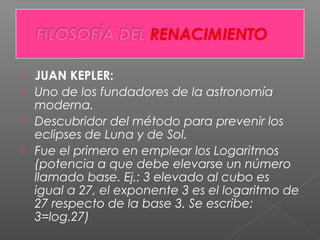  JUAN KEPLER:
 Uno de los fundadores de la astronomía
moderna.
 Descubridor del método para prevenir los
eclipses de Luna y de Sol.
 Fue el primero en emplear los Logaritmos
(potencia a que debe elevarse un número
llamado base. Ej.: 3 elevado al cubo es
igual a 27, el exponente 3 es el logaritmo de
27 respecto de la base 3. Se escribe:
3=log.27)
 