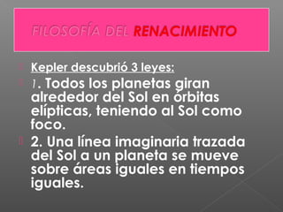  Kepler descubrió 3 leyes:
 1. Todos los planetas giran
alrededor del Sol en órbitas
elípticas, teniendo al Sol como
foco.
 2. Una línea imaginaria trazada
del Sol a un planeta se mueve
sobre áreas iguales en tiempos
iguales.
 
