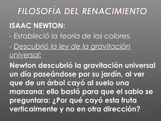  ISAAC NEWTON:
 - Estableció la teoría de los colores.
 - Descubrió la ley de la gravitación
universal:
Newton descubrió la gravitación universal
un día paseándose por su jardín, al ver
que de un árbol cayó al suelo una
manzana; ello bastó para que el sabio se
preguntara: ¿Por qué cayó esta fruta
verticalmente y no en otra dirección?
 