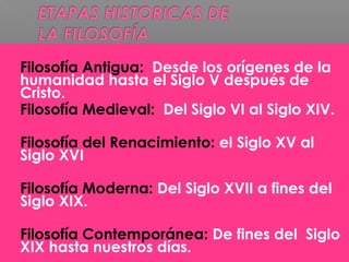  Filosofía Antigua: Desde los orígenes de la
humanidad hasta el Siglo V después de
Cristo.
 Filosofía Medieval: Del Siglo VI al Siglo XIV.
 Filosofía del Renacimiento: el Siglo XV al
Siglo XVI
 Filosofía Moderna: Del Siglo XVII a fines del
Siglo XIX.
 Filosofía Contemporánea: De fines del Siglo
XIX hasta nuestros días.
 