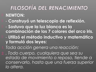  NEWTON:
 - Construyó un telescopio de reflexión.
 - Sostuvo que la luz blanca es la
combinación de los 7 colores del arco iris.
 - Utilizó el método inductivo y matemático
y formuló dos leyes:
1. Toda acción genera una reacción;
2. . Todo cuerpo, cualquiera que sea su
estado de movimiento o reposo, tiende a
conservarlo, hasta que una fuerza superior
lo altera.
 
