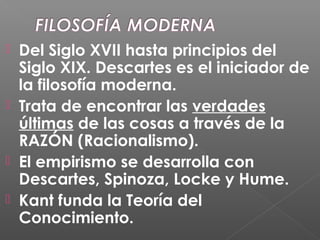  Del Siglo XVII hasta principios del
Siglo XIX. Descartes es el iniciador de
la filosofía moderna.
 Trata de encontrar las verdades
últimas de las cosas a través de la
RAZÓN (Racionalismo).
 El empirismo se desarrolla con
Descartes, Spinoza, Locke y Hume.
 Kant funda la Teoría del
Conocimiento.
 