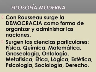  Con Rousseau surge la
DEMOCRACIA como forma de
organizar y administrar las
naciones.
 Surgen las ciencias particulares:
Física, Química, Matemática,
Gnoseología, Ontología,
Metafísica, Ética, Lógica, Estética,
Psicología, Sociología, Derecho.
 