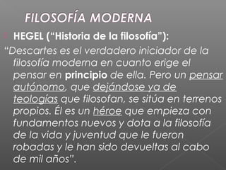 HEGEL (“Historia de la filosofía”):
“Descartes es el verdadero iniciador de la
filosofía moderna en cuanto erige el
pensar en principio de ella. Pero un pensar
autónomo, que dejándose ya de
teologías que filosofan, se sitúa en terrenos
propios. Él es un héroe que empieza con
fundamentos nuevos y dota a la filosofía
de la vida y juventud que le fueron
robadas y le han sido devueltas al cabo
de mil años”.
 