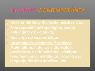  De fines del Siglo XIX hasta nuestros días.
 Preocupación antropológica, social,
ontológica y axiológica.
 Hay crisis de valores éticos.
 Desarrollo de corrientes filosóficas:
Materialismo histórico o dialéctico,
positivismo, existencialismo, vitalismo,
fenomenología, metafísica, filosofía del
lenguaje, filosofía analítica, etc.
 