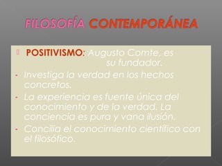  POSITIVISMO: Augusto Comte, es
su fundador.
- Investiga la verdad en los hechos
concretos.
- La experiencia es fuente única del
conocimiento y de la verdad. La
conciencia es pura y vana ilusión.
- Concilia el conocimiento científico con
el filosófico.
 