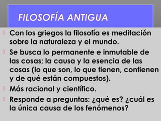  Con los griegos la filosofía es meditación
sobre la naturaleza y el mundo.
 Se busca lo permanente e inmutable de
las cosas; la causa y la esencia de las
cosas (lo que son, lo que tienen, contienen
y de qué están compuestos).
 Más racional y científico.
 Responde a preguntas: ¿qué es? ¿cuál es
la única causa de los fenómenos?
 