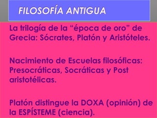  La trilogía de la “época de oro” de
Grecia: Sócrates, Platón y Aristóteles.
 Nacimiento de Escuelas filosóficas:
Presocráticas, Socráticas y Post
aristotélicas.
 Platón distingue la DOXA (opinión) de
la ESPÍSTEME (ciencia).
 