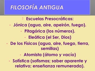  Escuelas Presocráticas:
- Jónica (agua, aire, apeirón, fuego).
- Pitagórica (los números).
- Eleática (el Ser, Dios)
- De los Físicos (agua, aire, fuego, tierra,
semillas)
- Atomista (átomo y vacío)
- Sofística (sofismas; saber aparente y
relativo; enseñanza remunerada).
 