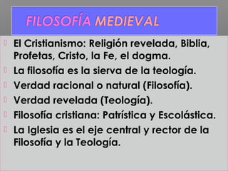  El Cristianismo: Religión revelada, Biblia,
Profetas, Cristo, la Fe, el dogma.
 La filosofía es la sierva de la teología.
 Verdad racional o natural (Filosofía).
 Verdad revelada (Teología).
 Filosofía cristiana: Patrística y Escolástica.
 La Iglesia es el eje central y rector de la
Filosofía y la Teología.
 