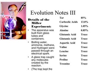 Evolution Notes III
Details of the
Miller
Experiment:
• The apparatus was
built from glass
tubes and
containers.
• Boiling water,
ammonia, methane,
and Hydrogen were
passed through an
electrical spark.
• A glass trap caught
any molecules
created by the
reaction.
• (The trap kept the
Tar 85%
Carboxlic Acids 13.0%
Glycine 1.05%
Alanine 0.85%
Glutamic Acid Trace
Glutamic Acid Trace
Aspartic Acid Trace
Valine Trace
Leucine Trace
Serine Trace
Proline Trace
Treonine Trace
 