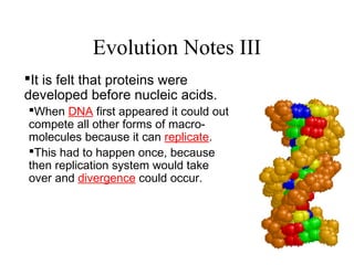 Evolution Notes III
It is felt that proteins were
developed before nucleic acids.
When DNA first appeared it could out
compete all other forms of macro-
molecules because it can replicate.
This had to happen once, because
then replication system would take
over and divergence could occur.
 