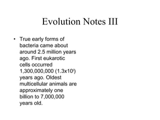Evolution Notes III
• True early forms of
bacteria came about
around 2.5 million years
ago. First eukarotic
cells occurred
1,300,000,000 (1.3x109
)
years ago. Oldest
multicellular animals are
approximately one
billion to 7,000,000
years old.
 