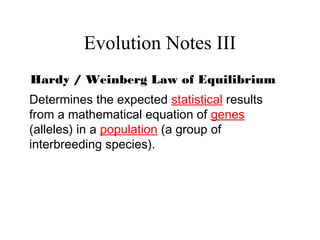 Evolution Notes III
Hardy / Weinberg Law of Equilibrium
Determines the expected statistical results
from a mathematical equation of genes
(alleles) in a population (a group of
interbreeding species).
 