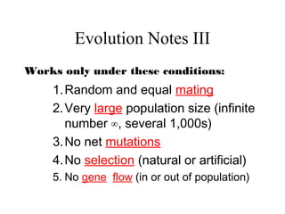 Evolution Notes III
Works only under these conditions:
1.Random and equal mating
2.Very large population size (infinite
number ∞, several 1,000s)
3.No net mutations
4.No selection (natural or artificial)
5. No gene flow (in or out of population)
 