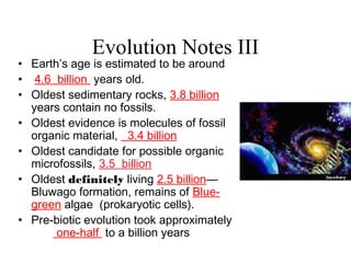Evolution Notes III
• Earth’s age is estimated to be around
• 4.6 billion years old.
• Oldest sedimentary rocks, 3.8 billion
years contain no fossils.
• Oldest evidence is molecules of fossil
organic material, 3.4 billion
• Oldest candidate for possible organic
microfossils, 3.5 billion
• Oldest definitely living 2.5 billion—
Bluwago formation, remains of Blue-
green algae (prokaryotic cells).
• Pre-biotic evolution took approximately
one-half to a billion years
 