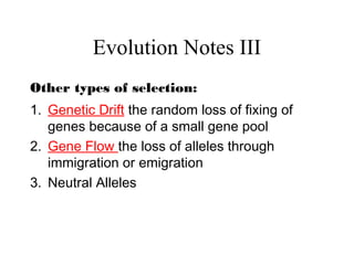 Evolution Notes III
Other types of selection:
1. Genetic Drift the random loss of fixing of
genes because of a small gene pool
2. Gene Flow the loss of alleles through
immigration or emigration
3. Neutral Alleles
 