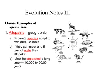Evolution Notes III
Classic Examples of
speciation:
1. Allopatric – geographic
a) Separate species adapt to
own area / climate
b) If they can meet and if
cannot mate then
allopatric
c) Must be separated a long
time — 10,000 to 50,00
years
 