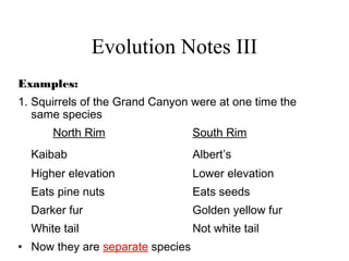 Evolution Notes III
Examples:
1. Squirrels of the Grand Canyon were at one time the
same species
North Rim South Rim
Kaibab Albert’s
Higher elevation Lower elevation
Eats pine nuts Eats seeds
Darker fur Golden yellow fur
White tail Not white tail
• Now they are separate species
 