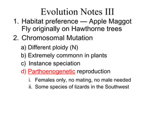 Evolution Notes III
1. Habitat preference — Apple Maggot
Fly originally on Hawthorne trees
2. Chromosomal Mutation
a) Different ploidy (N)
b) Extremely commonn in plants
c) Instance speciation
d) Parthoenogenetic reproduction
i. Females only, no mating, no male needed
ii. Some species of lizards in the Southwest
 