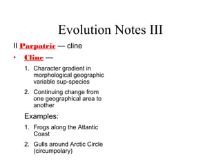 Evolution Notes III
II Parpatric — cline
• Cline —
1. Character gradient in
morphological geographic
variable sup-species
2. Continuing change from
one geographical area to
another
Examples:
1. Frogs along the Atlantic
Coast
2. Gulls around Arctic Circle
(circumpolary)
 